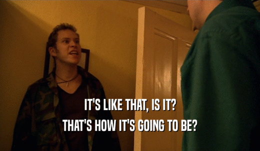 IT'S LIKE THAT, IS IT? THAT'S HOW IT'S GOING TO BE? 