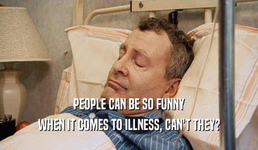 PEOPLE CAN BE SO FUNNY WHEN IT COMES TO ILLNESS, CAN'T THEY? 