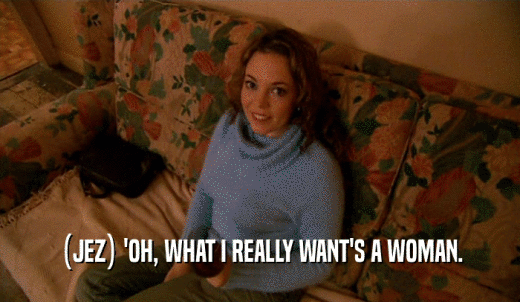 (JEZ) 'OH, WHAT I REALLY WANT'S A WOMAN.  