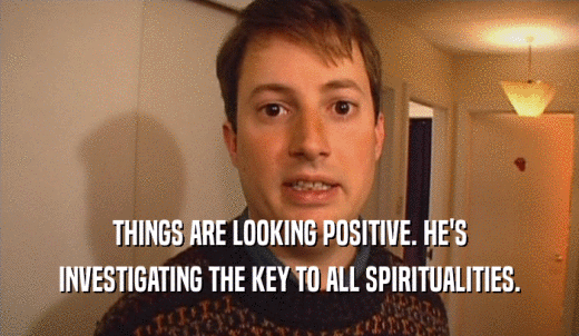 THINGS ARE LOOKING POSITIVE. HE'S INVESTIGATING THE KEY TO ALL SPIRITUALITIES. 