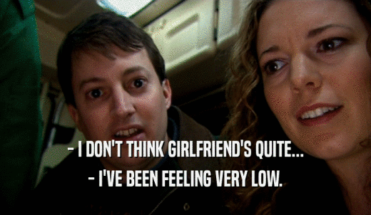 - I DON'T THINK GIRLFRIEND'S QUITE... - I'VE BEEN FEELING VERY LOW. 