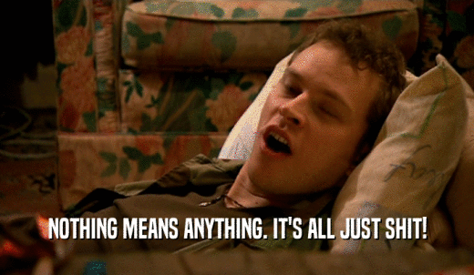 NOTHING MEANS ANYTHING. IT'S ALL JUST SHIT!  