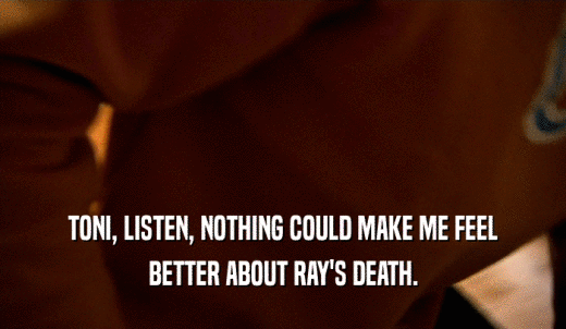 TONI, LISTEN, NOTHING COULD MAKE ME FEEL BETTER ABOUT RAY'S DEATH. 