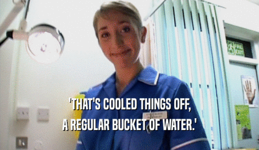 'THAT'S COOLED THINGS OFF, A REGULAR BUCKET OF WATER.' 