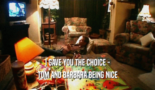 I GAVE YOU THE CHOICE - TOM AND BARBARA BEING NICE 