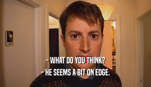 - WHAT DO YOU THINK? - HE SEEMS A BIT ON EDGE. 