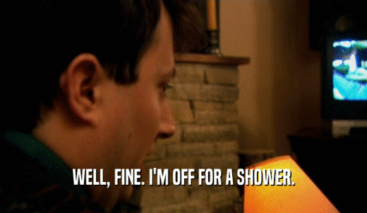 WELL, FINE. I'M OFF FOR A SHOWER.  