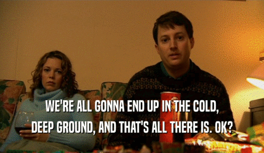 WE'RE ALL GONNA END UP IN THE COLD, DEEP GROUND, AND THAT'S ALL THERE IS. OK? 