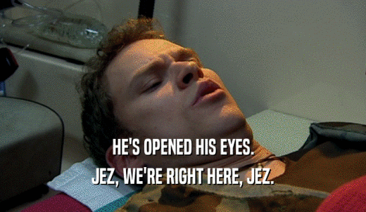 HE'S OPENED HIS EYES. JEZ, WE'RE RIGHT HERE, JEZ. 