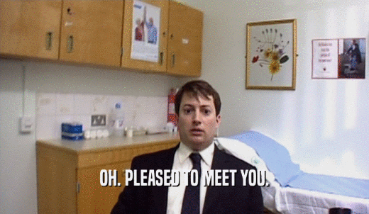 OH. PLEASED TO MEET YOU.  