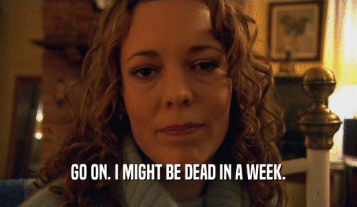 GO ON. I MIGHT BE DEAD IN A WEEK.  
