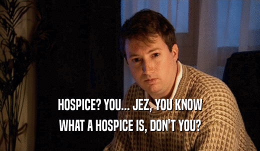 HOSPICE? YOU... JEZ, YOU KNOW WHAT A HOSPICE IS, DON'T YOU? 