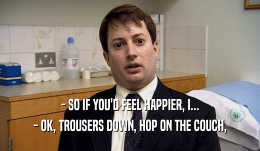 - SO IF YOU'D FEEL HAPPIER, I... - OK, TROUSERS DOWN, HOP ON THE COUCH, 