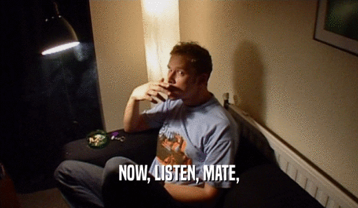 NOW, LISTEN, MATE,  