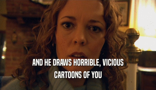 AND HE DRAWS HORRIBLE, VICIOUS CARTOONS OF YOU 