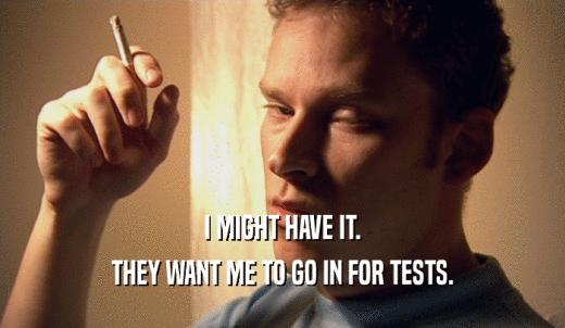 I MIGHT HAVE IT. THEY WANT ME TO GO IN FOR TESTS. 