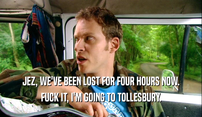 JEZ, WE'VE BEEN LOST FOR FOUR HOURS NOW. FUCK IT, I'M GOING TO TOLLESBURY. 