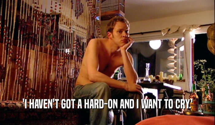 'I HAVEN'T GOT A HARD-ON AND I WANT TO CRY.'  