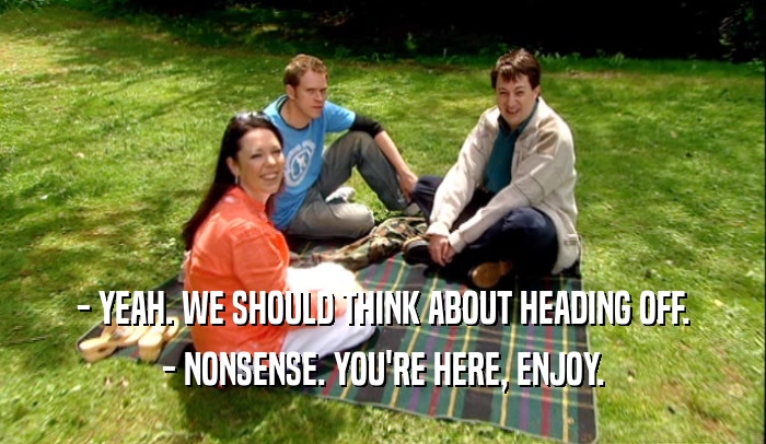 - YEAH. WE SHOULD THINK ABOUT HEADING OFF. - NONSENSE. YOU'RE HERE, ENJOY. 