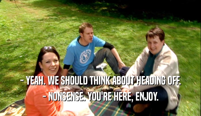 - YEAH. WE SHOULD THINK ABOUT HEADING OFF. - NONSENSE. YOU'RE HERE, ENJOY. 