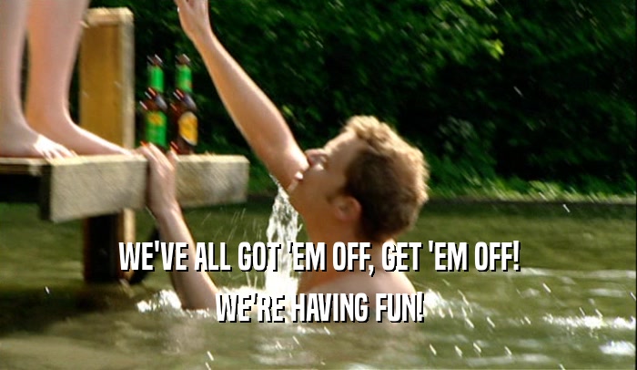WE'VE ALL GOT 'EM OFF, GET 'EM OFF! WE'RE HAVING FUN! 