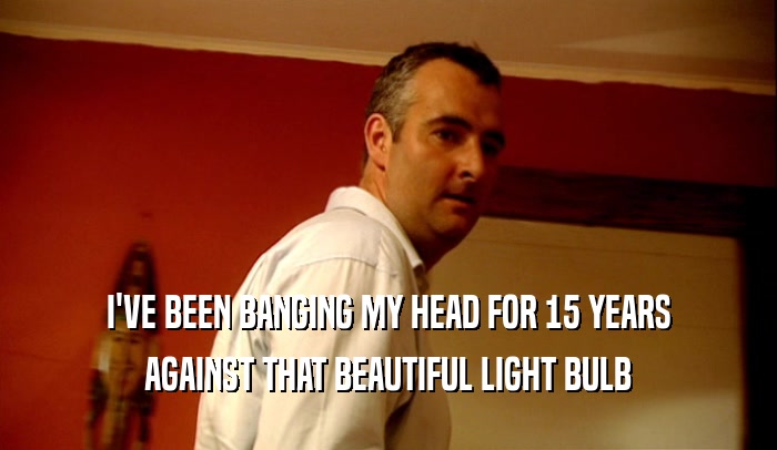 I'VE BEEN BANGING MY HEAD FOR 15 YEARS AGAINST THAT BEAUTIFUL LIGHT BULB 