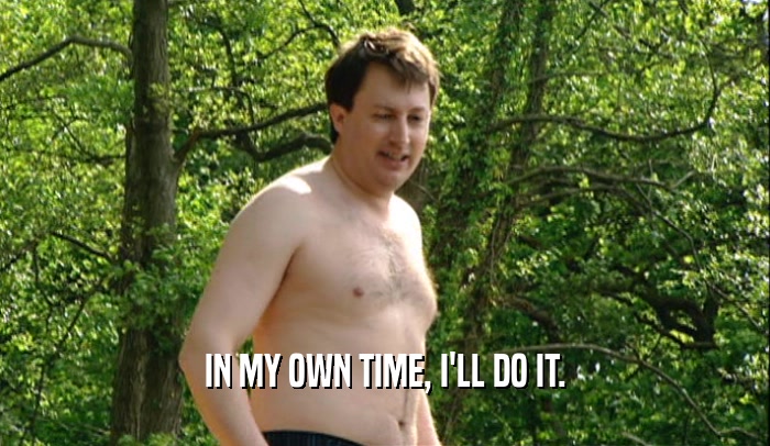 IN MY OWN TIME, I'LL DO IT.  