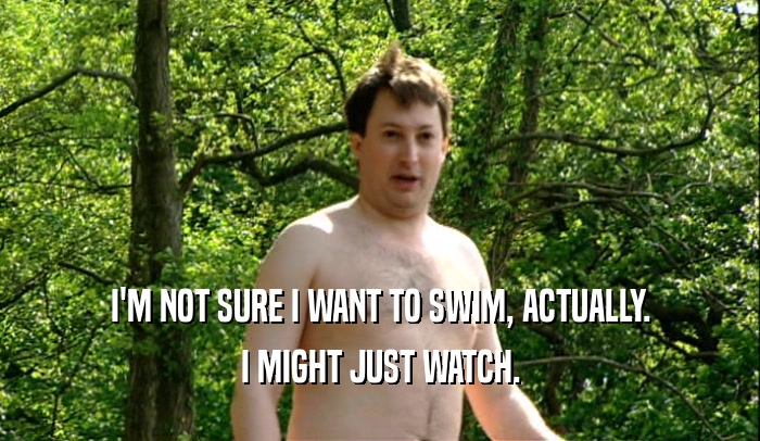 I'M NOT SURE I WANT TO SWIM, ACTUALLY. I MIGHT JUST WATCH. 