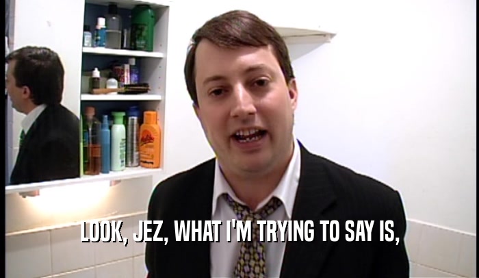 LOOK, JEZ, WHAT I'M TRYING TO SAY IS,  