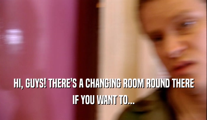 HI, GUYS! THERE'S A CHANGING ROOM ROUND THERE IF YOU WANT TO... 
