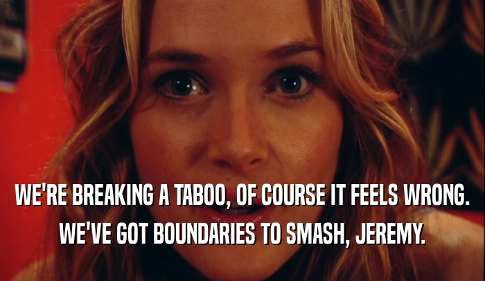 WE'RE BREAKING A TABOO, OF COURSE IT FEELS WRONG. WE'VE GOT BOUNDARIES TO SMASH, JEREMY. 