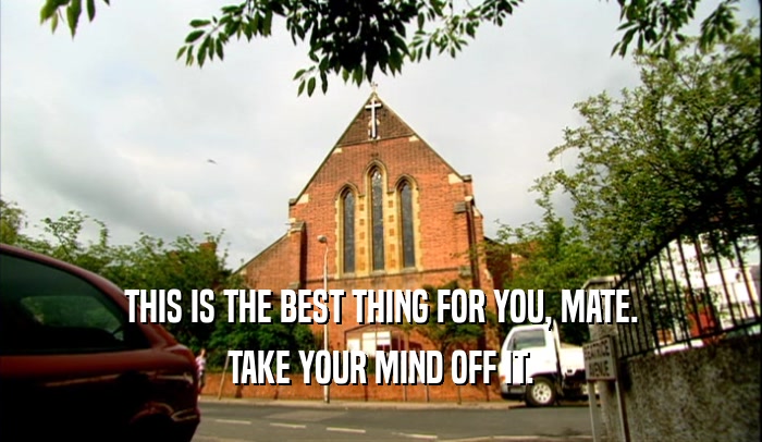 THIS IS THE BEST THING FOR YOU, MATE. TAKE YOUR MIND OFF IT. 