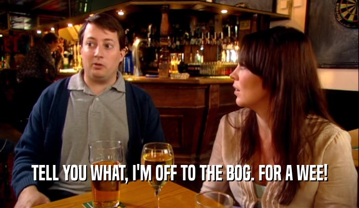 TELL YOU WHAT, I'M OFF TO THE BOG. FOR A WEE!  