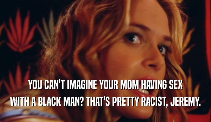 YOU CAN'T IMAGINE YOUR MOM HAVING SEX WITH A BLACK MAN? THAT'S PRETTY RACIST, JEREMY. 
