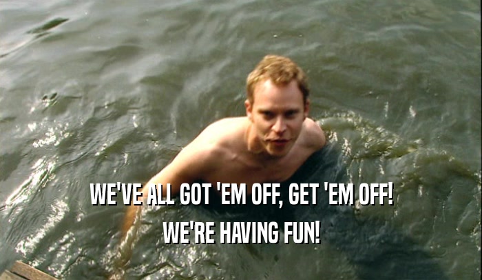 WE'VE ALL GOT 'EM OFF, GET 'EM OFF! WE'RE HAVING FUN! 