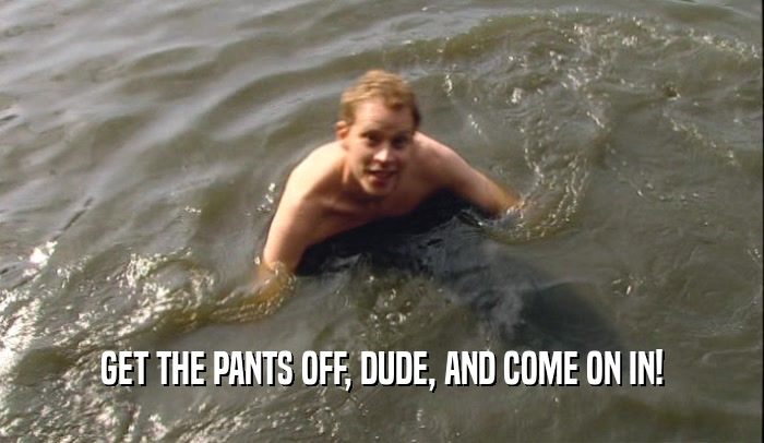 GET THE PANTS OFF, DUDE, AND COME ON IN!  