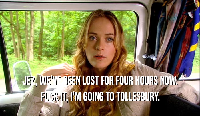 JEZ, WE'VE BEEN LOST FOR FOUR HOURS NOW. FUCK IT, I'M GOING TO TOLLESBURY. 