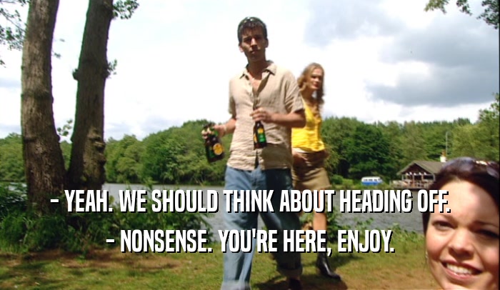- YEAH. WE SHOULD THINK ABOUT HEADING OFF. - NONSENSE. YOU'RE HERE, ENJOY. 