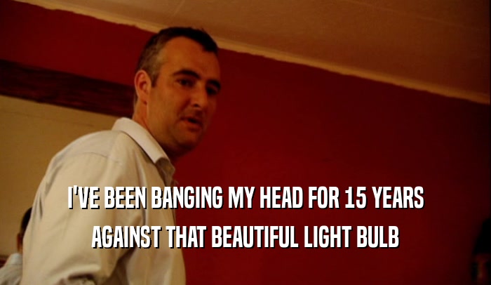 I'VE BEEN BANGING MY HEAD FOR 15 YEARS AGAINST THAT BEAUTIFUL LIGHT BULB 