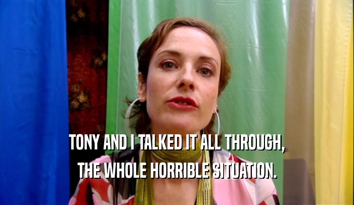 TONY AND I TALKED IT ALL THROUGH, THE WHOLE HORRIBLE SITUATION. 