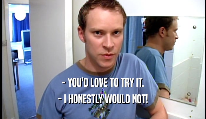 - YOU'D LOVE TO TRY IT. - I HONESTLY WOULD NOT! 