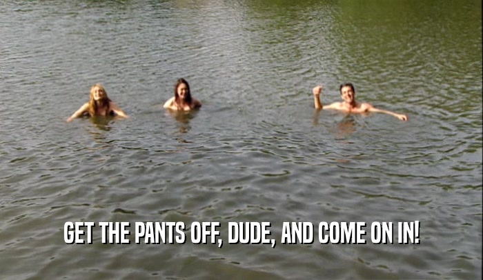 GET THE PANTS OFF, DUDE, AND COME ON IN!  
