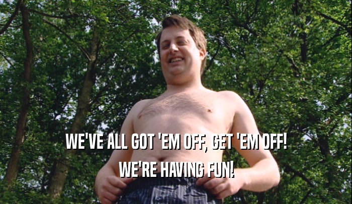 WE'VE ALL GOT 'EM OFF, GET 'EM OFF! WE'RE HAVING FUN! 