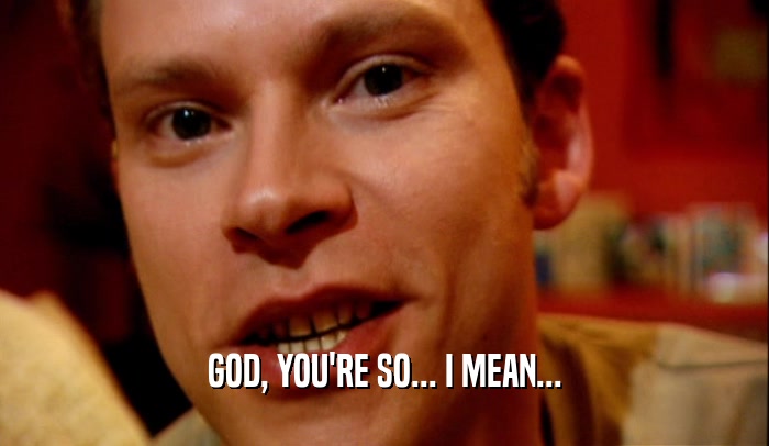 GOD, YOU'RE SO... I MEAN...  