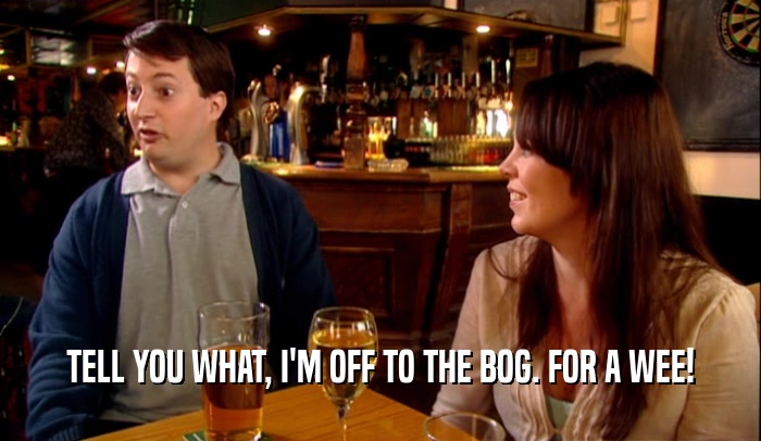 TELL YOU WHAT, I'M OFF TO THE BOG. FOR A WEE!  