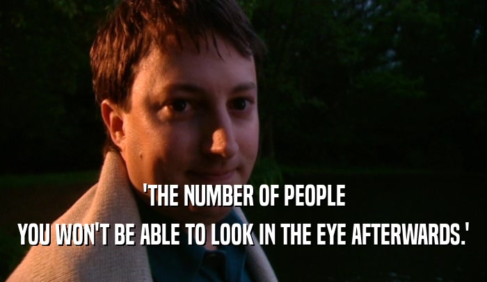 'THE NUMBER OF PEOPLE YOU WON'T BE ABLE TO LOOK IN THE EYE AFTERWARDS.' 