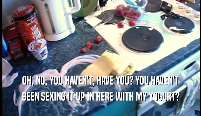 OH, NO, YOU HAVEN'T, HAVE YOU? YOU HAVEN'T BEEN SEXING IT UP IN HERE WITH MY YOGURT? 