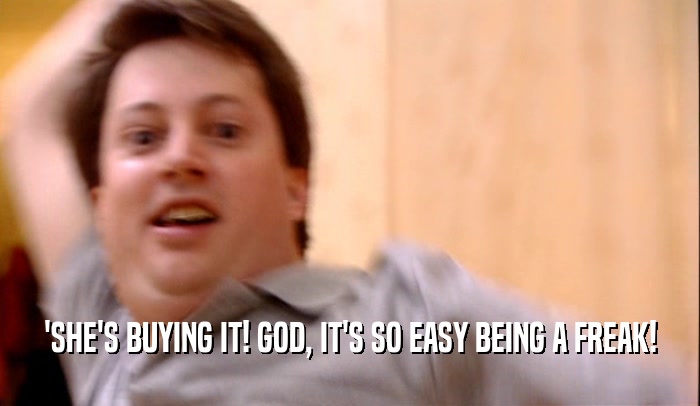 'SHE'S BUYING IT! GOD, IT'S SO EASY BEING A FREAK!  