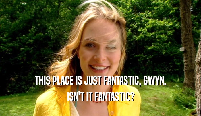 THIS PLACE IS JUST FANTASTIC, GWYN. ISN'T IT FANTASTIC? 
