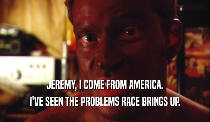 JEREMY, I COME FROM AMERICA. I'VE SEEN THE PROBLEMS RACE BRINGS UP. 